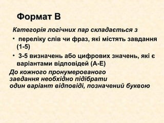 Категорія логічних пар складається з
• переліку слів чи фраз, які містять завдання
(1-5)
• 3-5 визначень або цифрових значень, які є
варіантами відповідей (А-Е)
До кожного пронумерованого
завдання необхідно підібрати
один варіант відповіді, позначений буквою
Формат ВФормат В
 