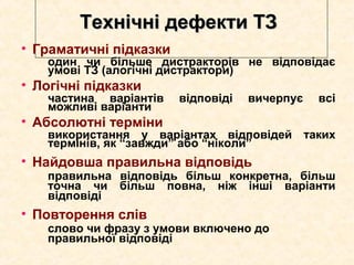 Технічні дефекти ТЗТехнічні дефекти ТЗ
• Граматичні підказки
один чи більше дистракторів не відповідає
умові ТЗ (алогічні дистрактори)
• Логічні підказки
частина варіантів відповіді вичерпує всі
можливі варіанти
• Абсолютні терміни
використання у варіантах відповідей таких
термінів, як “завжди” або “ніколи”
• Найдовша правильна відповідь
правильна відповідь більш конкретна, більш
точна чи більш повна, ніж інші варіанти
відповіді
• Повторення слів
слово чи фразу з умови включено до
правильної відповіді
 