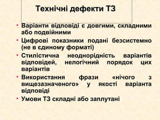 Технічні дефекти ТЗТехнічні дефекти ТЗ
• Варіанти відповіді є довгими, складними
або подвійними
• Цифрові показники подані безсистемно
(не в єдиному форматі)
• Стилістична неоднорідність варіантів
відповідей, нелогічний порядок цих
варіантів
• Використання фрази «нічого з
вищезазначеного» у якості варіанта
відповіді
• Умови ТЗ складні або заплутані
 