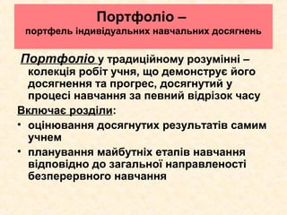 Портфоліо –
портфель індивідуальних навчальних досягнень
Портфоліо у традиційному розумінні –
колекція робіт учня, що демонструє його
досягнення та прогрес, досягнутий у
процесі навчання за певний відрізок часу
Включає розділи:
• оцінювання досягнутих результатів самим
учнем
• планування майбутніх етапів навчання
відповідно до загальної направленості
безперервного навчання
 