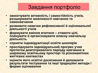 Завдання портфоліо
• заохочувати активність і самостійність учнів,
розширювати можливості навчання та
самонавчання
• розвивати навички рефлексивної й оцінювальної
діяльності учнів
• формувати вміння вчитися – ставити цілі,
планувати й організовувати власну навчальну
діяльність
• сприяти індивідуалізації освіти школярів
• прослідкувати індивідуальний прогрес учня
протягом довготривалого періоду навчання в
широкому освітньому просторі та різноманітних
життєвих контекстах
• оцінити його освітні досягнення й доповнити
результати тестування та інші традиційні методи і
форми оцінювання
 