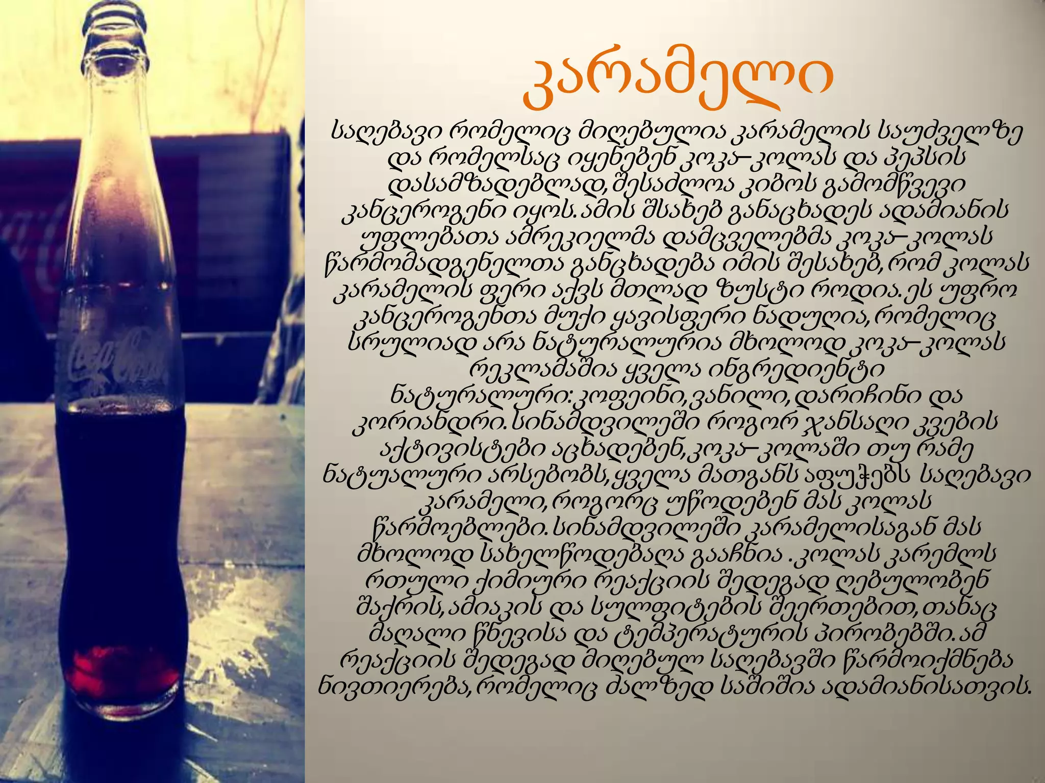 კარამელი
საღებავი რომელიც მიღებულია კარამელის საუძველზე
და რომელსაც იყენებენ კოკა–კოლას და პეპსის
დასამზადებლად,შესაძლოა კიბოს გამომწვევი
კანცეროგენი იყოს.ამის შსახებ განაცხადეს ადამიანის
უფლებათა ამრეკიელმა დამცველებმა კოკა–კოლას
წარმომადგენელთა განცხადება იმის შესახებ,რომ კოლას
კარამელის ფერი აქვს მთლად ზუსტი როდია.ეს უფრო
კანცეროგენთა მუქი ყავისფერი ნადუღია,რომელიც
სრულიად არა ნატურალურია მხოლოდ კოკა–კოლას
რეკლამაშია ყველა ინგრედიენტი
ნატურალური:კოფეინი,ვანილი,დარიჩინი და
კორიანდრი.სინამდვილეში როგორ ჯანსაღი კვების
აქტივისტები აცხადებენ,კოკა–კოლაში თუ რამე
ნატუალური არსებობს,ყველა მათგანს აფუჭებს საღებავი
კარამელი,როგორც უწოდებენ მას კოლას
წარმოებლები.სინამდვილეში კარამელისაგან მას
მხოლოდ სახელწოდებაღა გააჩნია .კოლას კარემლს
რთული ქიმიური რეაქციის შედეგად ღებულობენ
შაქრის,ამიაკის და სულფიტების შეერთებით,თანაც
მაღალი წნევისა და ტემპერატურის პირობებში.ამ
რეაქციის შედეგად მიღებულ საღებავში წარმოიქმნება
ნივთიერება,რომელიც ძალზედ საშიშია ადამიანისათვის.
 