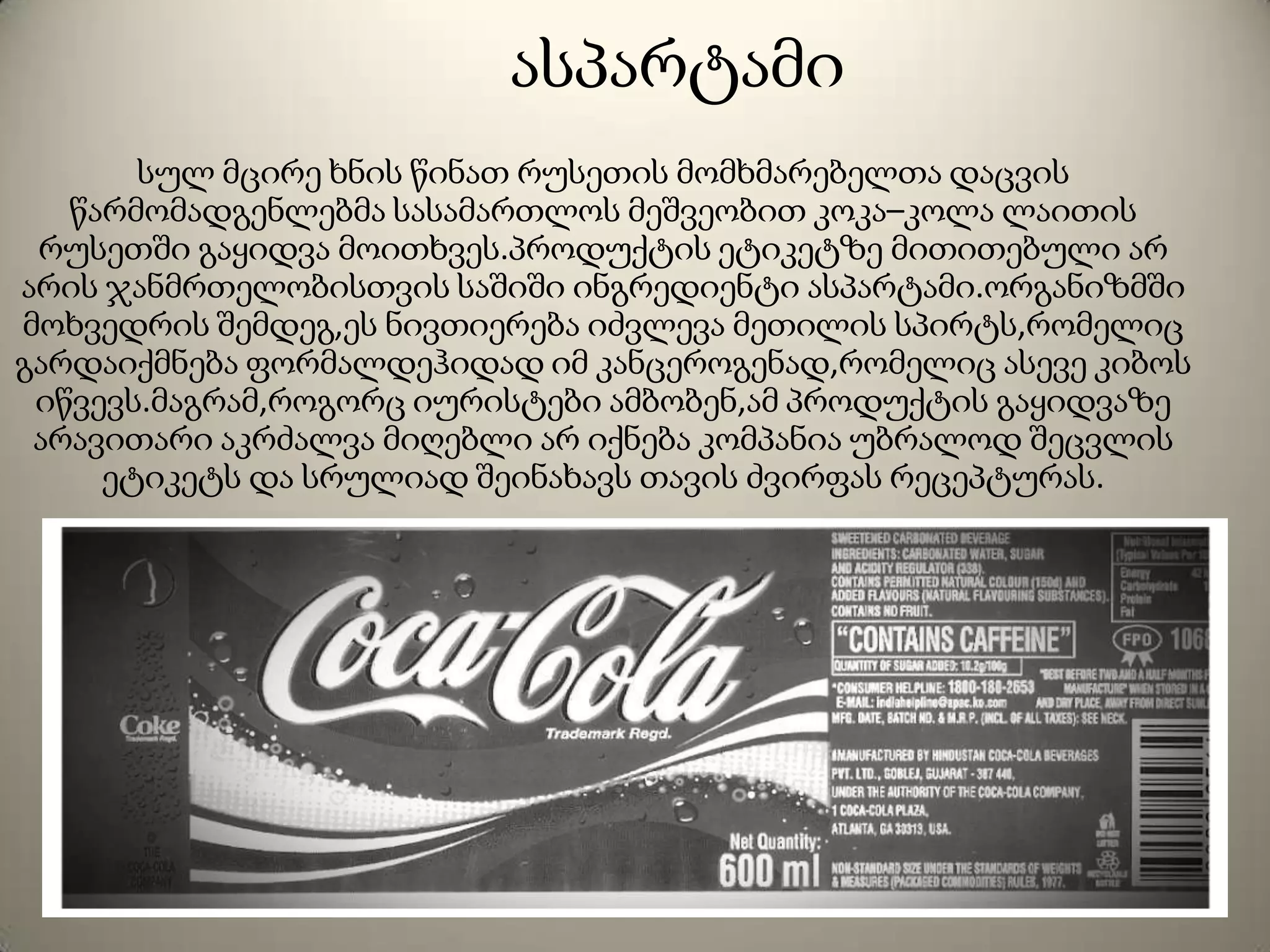 ასპარტამი
სულ მცირე ხნის წინათ რუსეთის მომხმარებელთა დაცვის
წარმომადგენლებმა სასამართლოს მეშვეობით კოკა–კოლა ლაითის
რუსეთში გაყიდვა მოითხვეს.პროდუქტის ეტიკეტზე მითითებული არ
არის ჯანმრთელობისთვის საშიში ინგრედიენტი ასპარტამი.ორგანიზმში
მოხვედრის შემდეგ,ეს ნივთიერება იძვლევა მეთილის სპირტს,რომელიც
გარდაიქმნება ფორმალდეჰიდად იმ კანცეროგენად,რომელიც ასევე კიბოს
იწვევს.მაგრამ,როგორც იურისტები ამბობენ,ამ პროდუქტის გაყიდვაზე
არავითარი აკრძალვა მიღებლი არ იქნება კომპანია უბრალოდ შეცვლის
ეტიკეტს და სრულიად შეინახავს თავის ძვირფას რეცეპტურას.
 