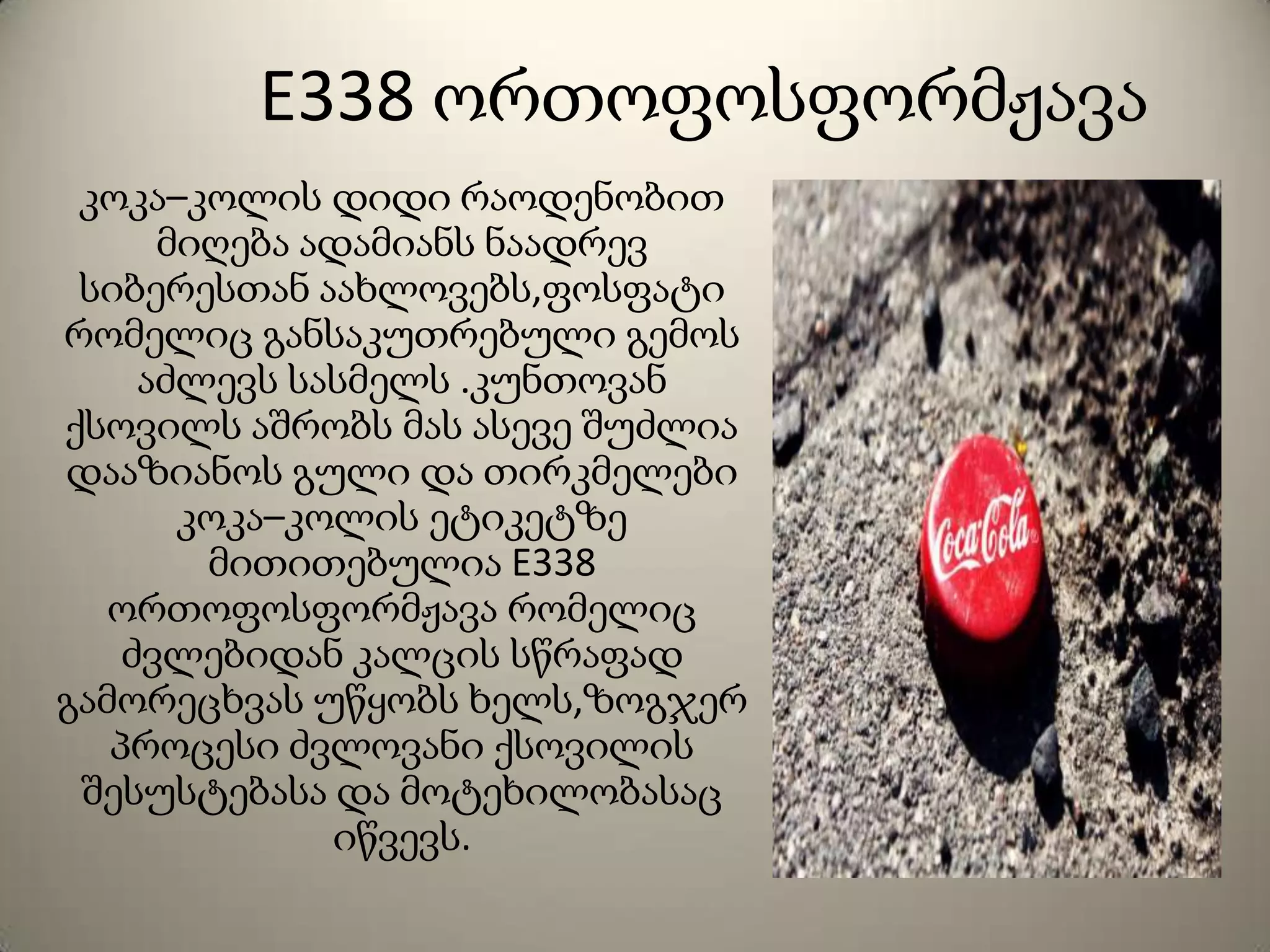 E338 ორთოფოსფორმჟავა
კოკა–კოლის დიდი რაოდენობით
მიღება ადამიანს ნაადრევ
სიბერესთან აახლოვებს,ფოსფატი
რომელიც განსაკუთრებული გემოს
აძლევს სასმელს .კუნთოვან
ქსოვილს აშრობს მას ასევე შუძლია
დააზიანოს გული და თირკმელები
კოკა–კოლის ეტიკეტზე
მითითებულია E338
ორთოფოსფორმჟავა რომელიც
ძვლებიდან კალცის სწრაფად
გამორეცხვას უწყობს ხელს,ზოგჯერ
პროცესი ძვლოვანი ქსოვილის
შესუსტებასა და მოტეხილობასაც
იწვევს.
 