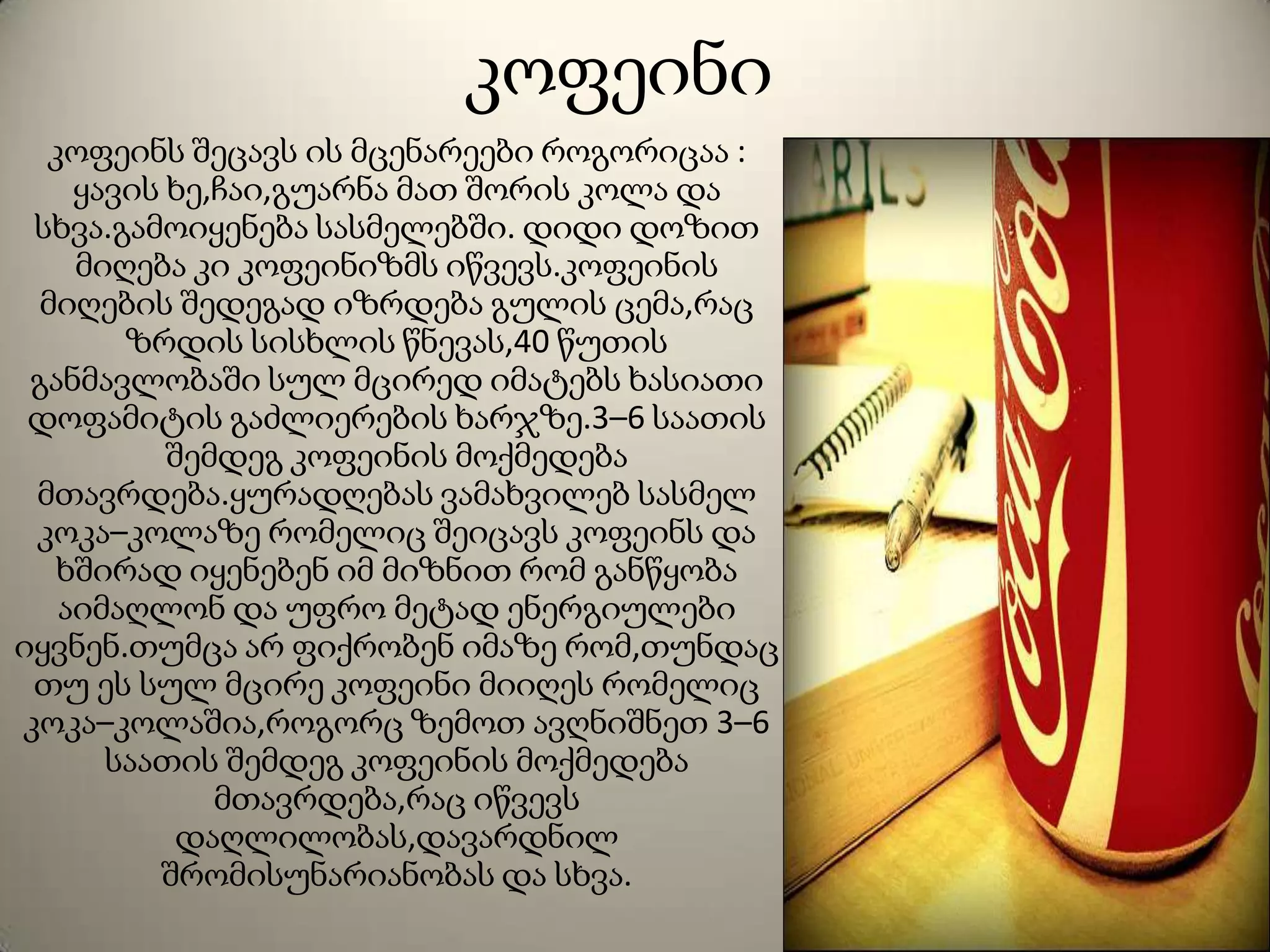 კოფეინი
კოფეინს შეცავს ის მცენარეები როგორიცაა :
ყავის ხე,ჩაი,გუარნა მათ შორის კოლა და
სხვა.გამოიყენება სასმელებში. დიდი დოზით
მიღება კი კოფეინიზმს იწვევს.კოფეინის
მიღების შედეგად იზრდება გულის ცემა,რაც
ზრდის სისხლის წნევას,40 წუთის
განმავლობაში სულ მცირედ იმატებს ხასიათი
დოფამიტის გაძლიერების ხარჯზე.3–6 საათის
შემდეგ კოფეინის მოქმედება
მთავრდება.ყურადღებას ვამახვილებ სასმელ
კოკა–კოლაზე რომელიც შეიცავს კოფეინს და
ხშირად იყენებენ იმ მიზნით რომ განწყობა
აიმაღლონ და უფრო მეტად ენერგიულები
იყვნენ.თუმცა არ ფიქრობენ იმაზე რომ,თუნდაც
თუ ეს სულ მცირე კოფეინი მიიღეს რომელიც
კოკა–კოლაშია,როგორც ზემოთ ავღნიშნეთ 3–6
საათის შემდეგ კოფეინის მოქმედება
მთავრდება,რაც იწვევს
დაღლილობას,დავარდნილ
შრომისუნარიანობას და სხვა.
 