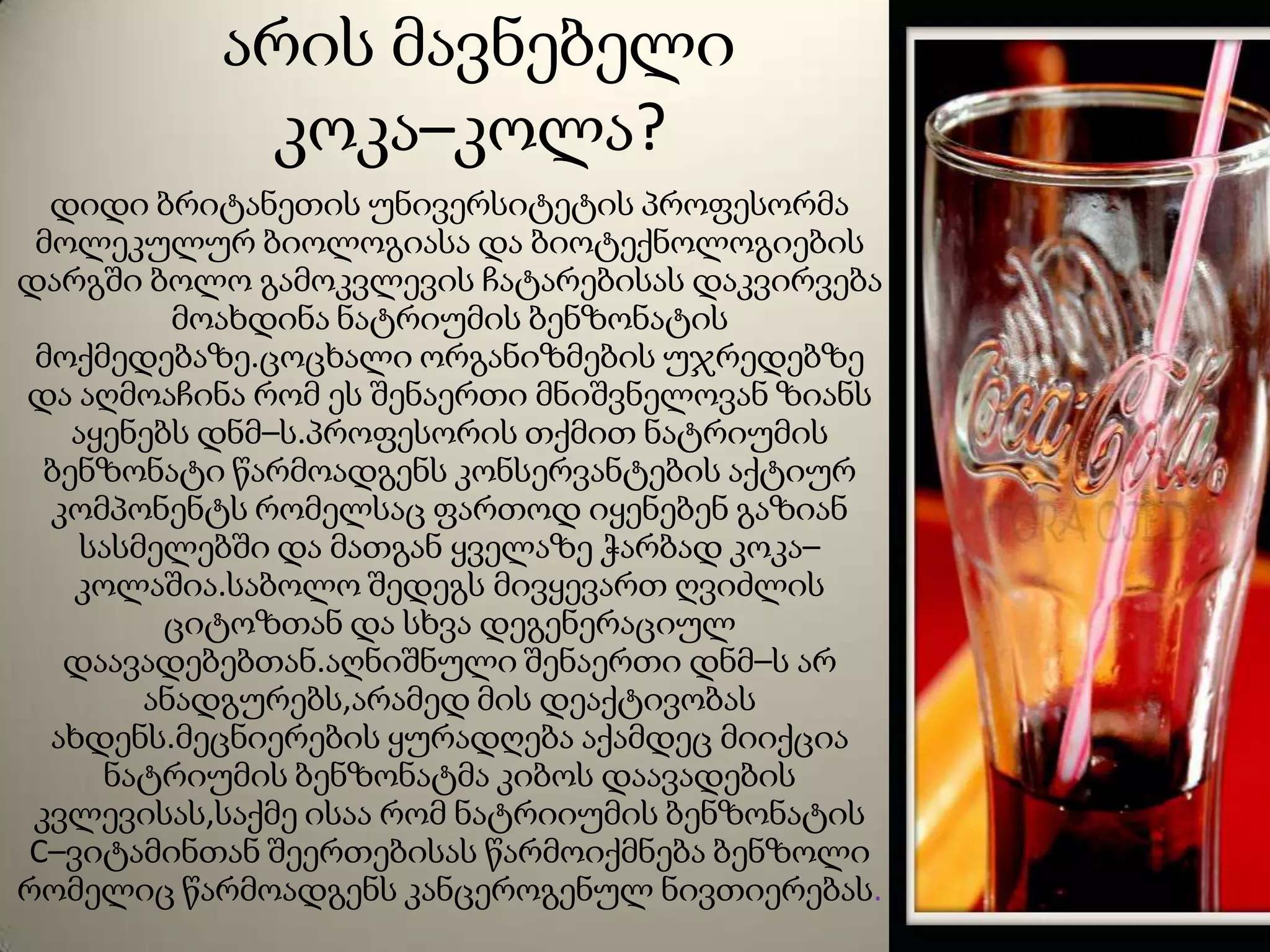 არის მავნებელი
კოკა–კოლა?
დიდი ბრიტანეთის უნივერსიტეტის პროფესორმა
მოლეკულურ ბიოლოგიასა და ბიოტექნოლოგიების
დარგში ბოლო გამოკვლევის ჩატარებისას დაკვირვება
მოახდინა ნატრიუმის ბენზონატის
მოქმედებაზე.ცოცხალი ორგანიზმების უჯრედებზე
და აღმოაჩინა რომ ეს შენაერთი მნიშვნელოვან ზიანს
აყენებს დნმ–ს.პროფესორის თქმით ნატრიუმის
ბენზონატი წარმოადგენს კონსერვანტების აქტიურ
კომპონენტს რომელსაც ფართოდ იყენებენ გაზიან
სასმელებში და მათგან ყველაზე ჭარბად კოკა–
კოლაშია.საბოლო შედეგს მივყევართ ღვიძლის
ციტოზთან და სხვა დეგენერაციულ
დაავადებებთან.აღნიშნული შენაერთი დნმ–ს არ
ანადგურებს,არამედ მის დეაქტივობას
ახდენს.მეცნიერების ყურადღება აქამდეც მიიქცია
ნატრიუმის ბენზონატმა კიბოს დაავადების
კვლევისას,საქმე ისაა რომ ნატრიიუმის ბენზონატის
C–ვიტამინთან შეერთებისას წარმოიქმნება ბენზოლი
რომელიც წარმოადგენს კანცეროგენულ ნივთიერებას.
 