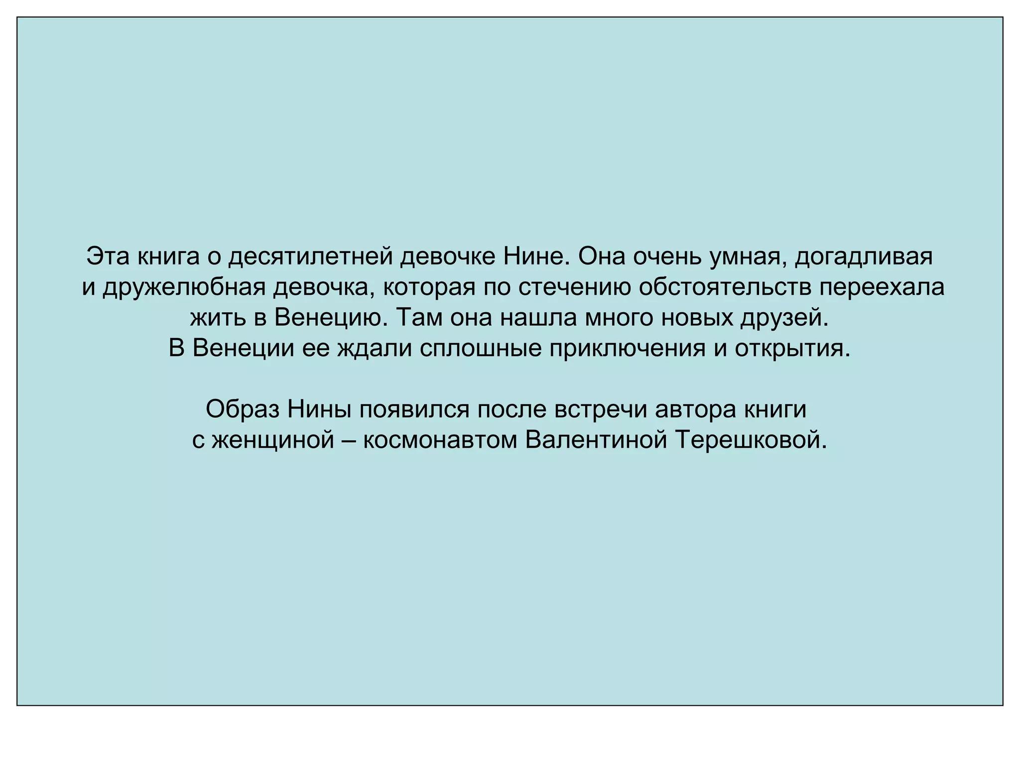 Эта книга о десятилетней девочке Нине. Она очень умная, догадливая
и дружелюбная девочка, которая по стечению обстоятельств переехала
жить в Венецию. Там она нашла много новых друзей.
В Венеции ее ждали сплошные приключения и открытия.
Образ Нины появился после встречи автора книги
с женщиной – космонавтом Валентиной Терешковой.
 