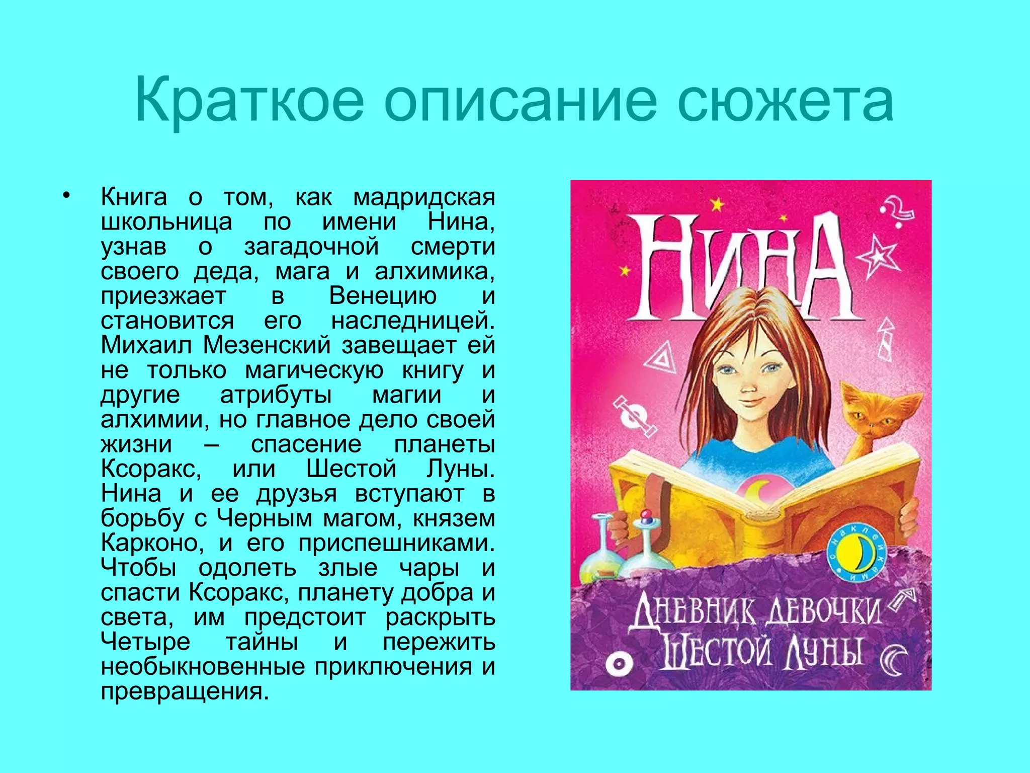Краткое описание сюжета
• Книга о том, как мадридская
школьница по имени Нина,
узнав о загадочной смерти
своего деда, мага и алхимика,
приезжает в Венецию и
становится его наследницей.
Михаил Мезенский завещает ей
не только магическую книгу и
другие атрибуты магии и
алхимии, но главное дело своей
жизни – спасение планеты
Ксоракс, или Шестой Луны.
Нина и ее друзья вступают в
борьбу с Черным магом, князем
Карконо, и его приспешниками.
Чтобы одолеть злые чары и
спасти Ксоракс, планету добра и
света, им предстоит раскрыть
Четыре тайны и пережить
необыкновенные приключения и
превращения.
 