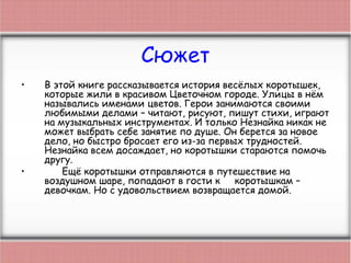 Сюжет
• В этой книге рассказывается история весёлых коротышек,
которые жили в красивом Цветочном городе. Улицы в нём
назывались именами цветов. Герои занимаются своими
любимыми делами – читают, рисуют, пишут стихи, играют
на музыкальных инструментах. И только Незнайка никак не
может выбрать себе занятие по душе. Он берется за новое
дело, но быстро бросает его из-за первых трудностей.
Незнайка всем досаждает, но коротышки стараются помочь
другу.
• Ещё коротышки отправляются в путешествие на
воздушном шаре, попадают в гости к коротышкам –
девочкам. Но с удовольствием возвращается домой.
 