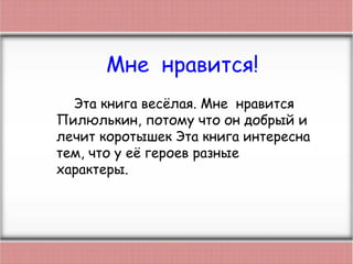Мне нравится!
Эта книга весёлая. Мне нравится
Пилюлькин, потому что он добрый и
лечит коротышек Эта книга интересна
тем, что у её героев разные
характеры.
 