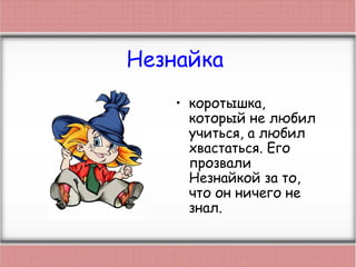 Незнайка
• коротышка,
который не любил
учиться, а любил
хвастаться. Его
прозвали
Незнайкой за то,
что он ничего не
знал.
 