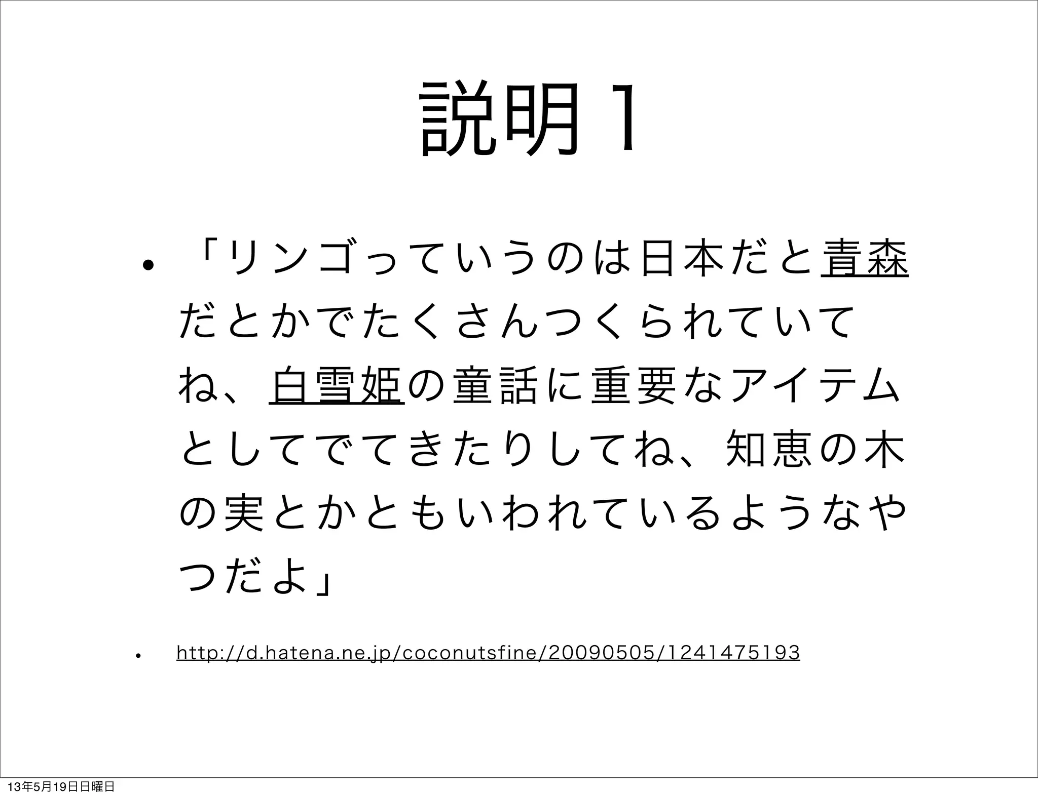 説明１
•「リンゴっていうのは日本だと青森
だとかでたくさんつくられていて
ね、白雪姫の童話に重要なアイテム
としてでてきたりしてね、知恵の木
の実とかともいわれているようなや
つだよ」
• http://d.hatena.ne.jp/coconutsfine/20090505/1241475193
13年5月19日日曜日
 
