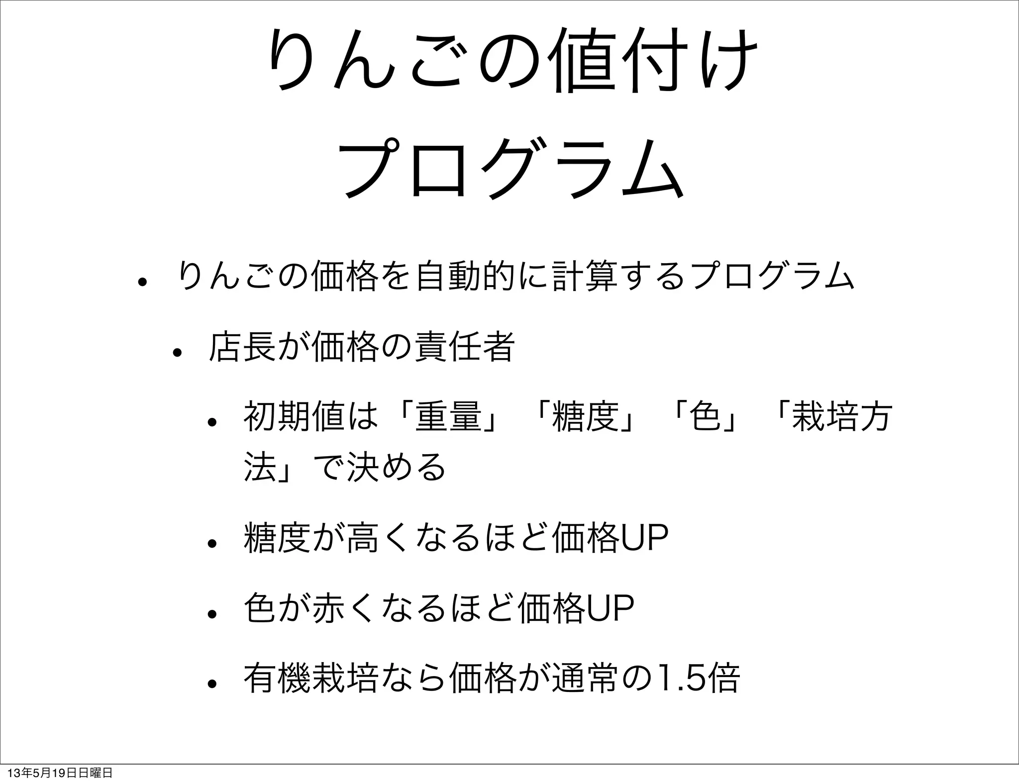 りんごの値付け
プログラム
• りんごの価格を自動的に計算するプログラム
• 店長が価格の責任者
• 初期値は「重量」「糖度」「色」「栽培方
法」で決める
• 糖度が高くなるほど価格UP
• 色が赤くなるほど価格UP
• 有機栽培なら価格が通常の1.5倍
13年5月19日日曜日
 