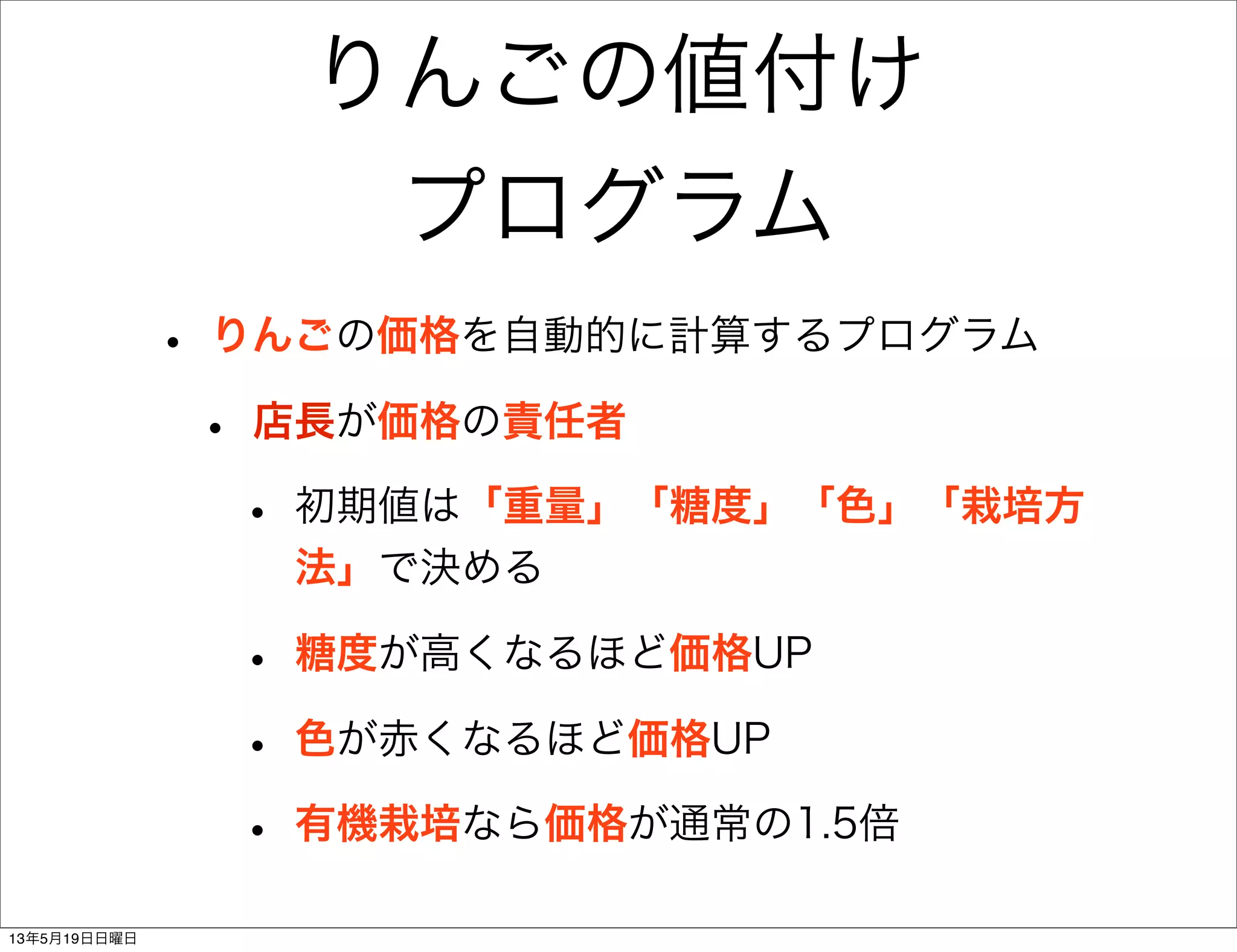 りんごの値付け
プログラム
• りんごの価格を自動的に計算するプログラム
• 店長が価格の責任者
• 初期値は「重量」「糖度」「色」「栽培方
法」で決める
• 糖度が高くなるほど価格UP
• 色が赤くなるほど価格UP
• 有機栽培なら価格が通常の1.5倍
13年5月19日日曜日
 