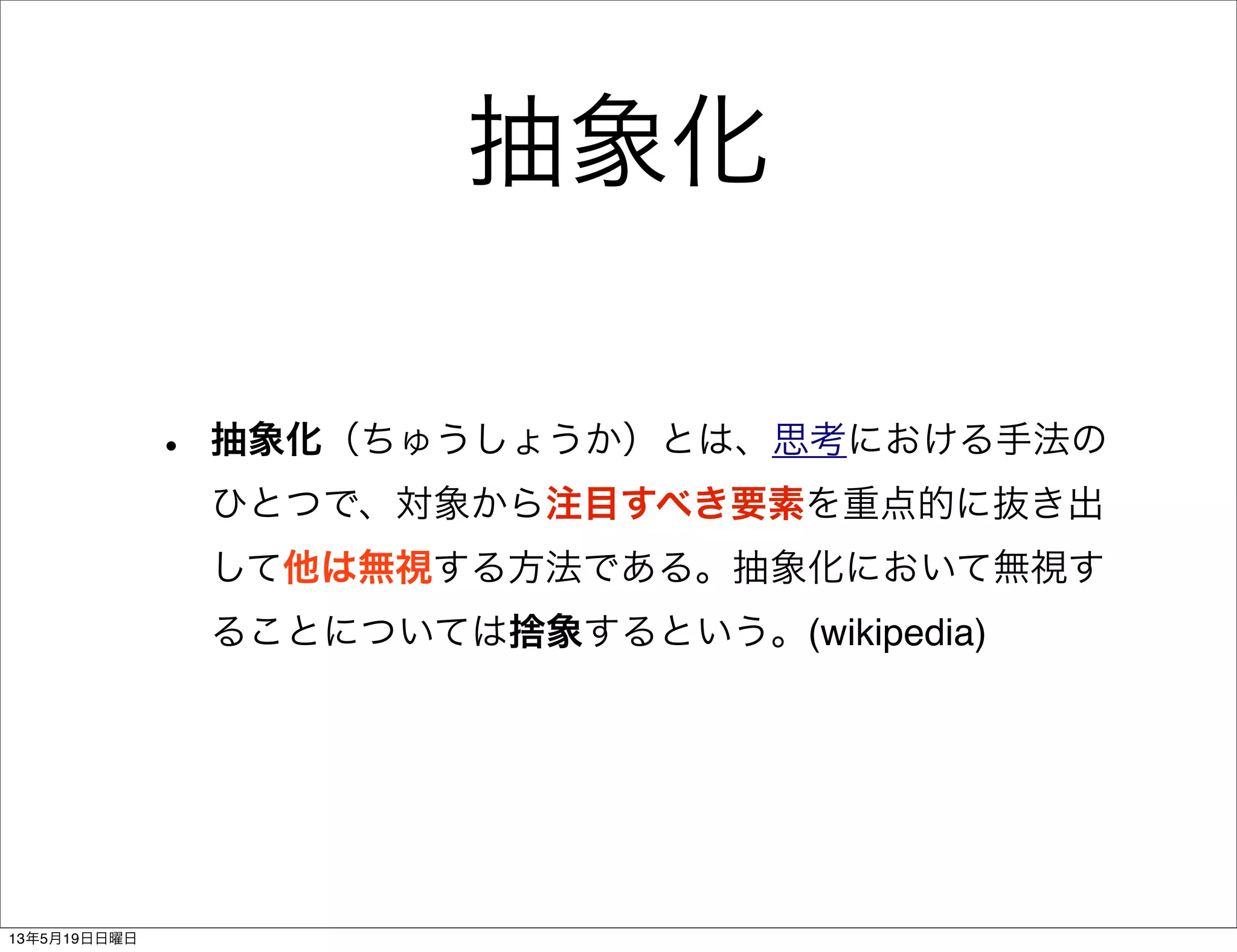 抽象化
• 抽象化（ちゅうしょうか）とは、思考における手法の
ひとつで、対象から注目すべき要素を重点的に抜き出
して他は無視する方法である。抽象化において無視す
ることについては捨象するという。(wikipedia)
13年5月19日日曜日
 