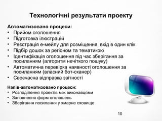 10
Технологічні результати проекту
Автоматизовано процеси:
• Прийом оголошення
• Підготовка ілюстрацій
• Реєстрація е-мейлу для розміщення, вхід в один клік
• Підбір дошок за регіоном та тематикою
• Ідентифікація оголошення під час зберігання за
посиланням (алгоритм нечіткого пошуку)
• Автоматична перевірка наявності оголошення за
посиланням (власний бот-сканер)
• Своєчасна відправка звітності
Напів-автоматизовано процеси:
• Розподілення проектів між виконавцями
• Заповнення форм оголошень
• Зберігання посилання у хмарне сховище
 