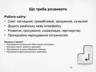 11
Що треба розвивати
Робота сайту:
• Сайт: наглядний, привабливий, зрозумілий, сучасний
• Додати українську мову інтерфейсу
• Розвиток, просування, соціалізація, партнерство
• Пропорційне нарощування потужностей
Процеси у проекті:
• Підтримання актуальності бази дошок оголошень
• Контроль якості, робота з відгуками
• Підтримання та масштабування команди
• Підтримання функціональності комплексу
 