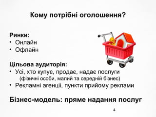 4
Кому потрібні оголошення?
Ринки:
• Онлайн
• Офлайн
Цільова аудиторія:
• Усі, хто купує, продає, надає послуги
(фізичні особи, малий та середній бізнес)
• Рекламні агенціі, пункти прийому реклами
Бізнес-модель: пряме надання послуг
 