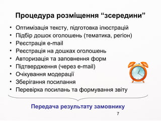 7
Процедура розміщення “зсередини”
• Оптимізація тексту, підготовка ілюстрацій
• Підбір дошок оголошень (тематика, регіон)
• Реєстрація e-mail
• Реєстрація на дошках оголошень
• Авторизація та заповнення форм
• Підтвердження (через e-mail)
• Очікування модерації
• Зберігання посилання
• Перевірка посилань та формування звіту
Передача результату замовнику
 