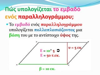 Πϊσ υπολογίζεται το εμβαδό
ενόσ παραλληλογράμμου;
 Το εμβαδό ενόσ παραλληλογρϊμμου
υπολογύζεται πολλαπλαςιϊζοντασ μια
βϊςη του με το αντύςτοιχο ύψοσ τησ.
β = 10 εκ.
υ = 5 εκ.
Ε = 10* 5 
Ε = 50 τ.εκ.
 