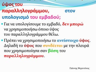 φψοσ του
παραλληλογράμμου, ςτον
υπολογιςμό του εμβαδοφ;
 Για να υπολογύςουμε το εμβαδό, δεν μπορώ
να χρηςιμοποιόςω όποιο ύψοσ
του παραλληλογρϊμμου θϋλω.
 Πρϋπει να χρηςιμοποιόςω το αντύςτοιχο ύψοσ.
Δηλαδό το ύψοσ που ςυνδϋεται με την πλευρϊ
που χρηςιμοπούηςα ςαν βϊςη του
παραλληλογρϊμμου.
Γιϊννησ Φερεντύνοσ
 