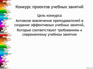 Конкурс проектов учебных занятий
Цель конкурса
Активное вовлечение преподавателей в
создание эффективных учебных занятий,
Которые соответствуют требованиям к
современному учебном занятию
 