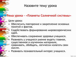 Назовите тему урока
Цели урока:
• Обеспечить повторение и закрепление основных
понятий и фактов.
• Содействовать формированию мировоззренческих
идей.
• Обеспечивать сохранение здоровья учащихся.
• Развивать у учащихся умение видеть главное,
существенное в изученном материале,
сравнивать, обобщать, логически излагать свои
мысли.
• Развивать познавательный интерес учащихся.
Тема урока – «Планеты Солнечной системы»
 