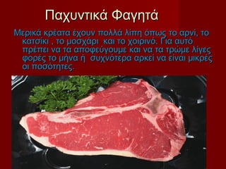 Παχυντικά ΦαγητάΠαχυντικά Φαγητά
Μερικά κρέατα έχουν πολλά λίπη όπωςΜερικά κρέατα έχουν πολλά λίπη όπως το αρνί, τοτο αρνί, το
κατσίκι , το μοσχάρι και το χοιρινό. Για αυτόκατσίκι , το μοσχάρι και το χοιρινό. Για αυτό
πρέπει να τα αποφεύγουμε και να τα τρώμε λίγεςπρέπει να τα αποφεύγουμε και να τα τρώμε λίγες
φορές το μήνα ή συχνότερα αρκεί να είναι μικρέςφορές το μήνα ή συχνότερα αρκεί να είναι μικρές
οι ποσότητες.οι ποσότητες.
 