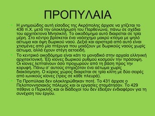 ΠΡΟΠΥΛΑΙΑ
• Η μνημειώδης αυτή είσοδος της Ακρόπολης άρχισε να χτίζεται το
436 π.Χ. μετά την ολοκλήρωση του Παρθενώνα, πάνω σε σχέδια
του αρχιτέκτονα Μνησικλή. Το οικοδόμημα αυτό διαιρείται σε τρία
μέρη. Στο κέντρο βρίσκεται ένα ναόσχημο μακρύ κτίσμα με ψηλό
αέτωμα και όψη δωρικού ναού. Δεξιά και αριστερά από αυτό είναι
χτισμένες από μία πτέρυγα που μοιάζουν με δωρικούς ναούς χωρίς
αέτωμα, αλλά έχουν στέγη αετοειδή.
• Το κεντρικό οικοδόμημα είναι κάτι το μοναδικό στην αρχαία ελληνική
αρχιτεκτονική. Έξι κίονες δωρικού ρυθμού κοσμούν την πρόσοψη.
Οι κίονες λεπταίνουν όσο προχωρούν από τη βάση προς την
κορυφή. Πάνω σ’ αυτούς στηριζόταν ένα αέτωμα χωρίς
διακόσμηση. Ο κύριος χώρος διαιρείται σε τρία κλίτη με δύο σειρές
από ιωνικούς κίονες (τρεις σε κάθε πλευρά).
• Τα Προπύλαια δεν ολοκληρώθηκαν ποτέ. Το 431 άρχισε ο
Πελοποννησιακός πόλεμος και οι εργασίες σταμάτησαν. Το 429
πέθανε ο Περικλής και οι διάδοχοί του δεν έδειξαν ενδιαφέρον για τη
συνέχιση του έργου.
 