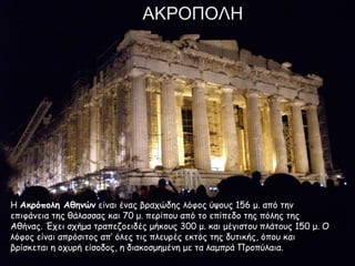 ΑΚΡΟΠΟΛΗ
ΗΗ Ακρόπολη ΑθηνώνΑκρόπολη Αθηνών είναι ένας βραχώδης λόφος ύψους 156 μ. από τηνείναι ένας βραχώδης λόφος ύψους 156 μ. από την
επιφάνεια της θάλασσας και 70 μ. περίπου από το επίπεδο της πόλης τηςεπιφάνεια της θάλασσας και 70 μ. περίπου από το επίπεδο της πόλης της
Αθήνας. Έχει σχήμα τραπεζοειδές μήκους 300 μ. και μέγιστου πλάτους 150 μ. ΟΑθήνας. Έχει σχήμα τραπεζοειδές μήκους 300 μ. και μέγιστου πλάτους 150 μ. Ο
λόφος είναι απρόσιτος απ’ όλες τις πλευρές εκτός της δυτικής, όπου καιλόφος είναι απρόσιτος απ’ όλες τις πλευρές εκτός της δυτικής, όπου και
βρίσκεται η οχυρή είσοδος, η διακοσμημένη με τα λαμπρά Προπύλαια.βρίσκεται η οχυρή είσοδος, η διακοσμημένη με τα λαμπρά Προπύλαια.
 