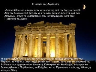 •Διαπιστώθηκε ότι ο λόφος ήταν κατοικημένος από την 3η χιλιετία π.Χ.
Από τον 6o αιώνα π.Χ άρχισαν να χτίζονται πάνω σ’ αυτόν τα ιερά των
Αθηναίων , όπως το Εκατόμπεδον, που καταστράφηκαν κατά τους
Περσικούς πολέμους.
Η ανοικοδόμηση των τειχών και των ιερών άρχισε αμέσως μετά την ήττα των
Περσών , το 465 π.Χ , την εποχή δηλαδή του Περικλή. Κάτω από την επίβλεψη του
Φειδία και των αρχιτεκτόνων Μνησικλή, Καλλικράτη και Καλλίμαχου χτίστηκαν και
διακοσμήθηκαν ο Παρθενώνας, το Ερέχθειο και τα Προπύλαια ο ναός της Αθηνάς ή
Απτέρου Νίκης
Η ιστορία της Ακρόπολης
 
