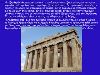 Η λέξη Ακρόπολη προέρχεται από το συνδυασμό των λέξεων άκρος και πόλις και
κυριολεκτικά σημαίνει πόλη στην άκρη [ή σε ακρότατο]. Για αμυντικούς σκοπούς, οι
οικιστές επέλεγαν ένα υπερυψωμένο σημείο, συχνά ένα λόφο με απότομες πλευρές.
Σε πολλά μέρη στον κόσμο, αυτοί οι πρώιμοι οχυροί οικισμοί γίνονταν ο πυρήνας
μεγάλων πόλεων, που επεκτείνονταν στο επίπεδο έδαφος γύρω από την Ακρόπολη.
Τέτοια παραδείγματα είναι οι πόλεις της Αθήνας και της Ρώμης.
 Η Ακρόπολη, παρ' όλο που συνδέεται κυρίως με ελληνικές πόλεις, όπως η Αθήνα,
το Άργος, η Αρχαία Θήβα και η Αρχαία Κόρινθος , μπορεί να χρησιμοποιηθεί γενικά
για όλους τους οχυρούς οικισμούς πάνω σε λόφους, μεταξύ αυτών στη Ρώμη, στην
Ιερουσαλήμ, στην κελτική Μπρατισλάβα και σε πολλές πόλεις της Μικράς Ασίας .
 