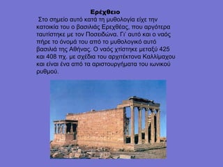 Ερέχθειο
Στο σημείο αυτό κατά τη μυθολογία είχε την
κατοικία του ο βασιλιάς Ερεχθέας, που αργότερα
ταυτίστηκε με τον Ποσειδώνα. Γι’ αυτό και ο ναός
πήρε το όνομά του από το μυθολογικό αυτό
βασιλιά της Αθήνας. Ο ναός χτίστηκε μεταξύ 425
και 408 πχ. με σχέδια του αρχιτέκτονα Καλλίμαχου
και είναι ένα από τα αριστουργήματα του ιωνικού
ρυθμού.
                 
 