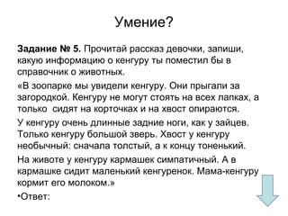 Умение?
Задание № 5. Прочитай рассказ девочки, запиши,
какую информацию о кенгуру ты поместил бы в
справочник о животных.
«В зоопарке мы увидели кенгуру. Они прыгали за
загородкой. Кенгуру не могут стоять на всех лапках, а
только сидят на корточках и на хвост опираются.
У кенгуру очень длинные задние ноги, как у зайцев.
Только кенгуру большой зверь. Хвост у кенгуру
необычный: сначала толстый, а к концу тоненький.
На животе у кенгуру кармашек симпатичный. А в
кармашке сидит маленький кенгуренок. Мама-кенгуру
кормит его молоком.»
•Ответ:
 