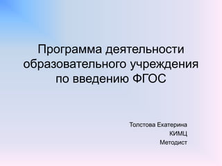 Программа деятельности
образовательного учреждения
по введению ФГОС
Толстова Екатерина
КИМЦ
Методист
 