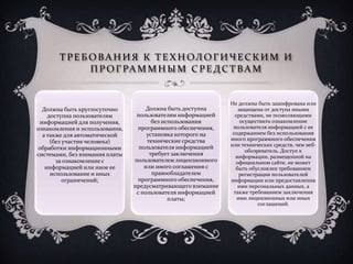 ТРЕБ ОВА НИЯ К ТЕХНОЛОГИЧЕСКИМ И
ПРОГРА ММНЫ М СРЕДСТВА М
Должна быть круглосуточно
доступна пользователям
информацией для получения,
ознакомления и использования,
а также для автоматической
(без участия человека)
обработки информационными
системами, без взимания платы
за ознакомление с
информацией или иное ее
использование и иных
ограничений;
Должна быть доступна
пользователям информацией
без использования
программного обеспечения,
установка которого на
технические средства
пользователя информацией
требует заключения
пользователем лицензионного
или иного соглашения с
правообладателем
программного обеспечения,
предусматривающего взимание
с пользователя информацией
платы;
Не должна быть зашифрована или
защищена от доступа иными
средствами, не позволяющими
осуществить ознакомление
пользователя информацией с ее
содержанием без использования
иного программного обеспечения
или технических средств, чем веб-
обозреватель. Доступ к
информации, размещенной на
официальном сайте, не может
быть обусловлен требованием
регистрации пользователей
информации или предоставления
ими персональных данных, а
также требованием заключения
ими лицензионных или иных
соглашений.
 