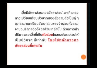 เมือมีอัตราส่วนสองอัตราส่วนใดๆทีแสดง
การเปรียบเทียบปริมาณของสิงสามสิงเป็ นคู่ๆ
เราสามารถเขียนอัตราส่วนของจํานวนทังสาม
จํานวนจากสองอัตราส่วนเหล่านัน ด้วยการทํา
ปริมาณของสิงทีเป็นตัวร่วมในสองอัตราส่วนให้
เป็ นปริมาณทีเท่ากัน โดยใช้หลักการหา
อัตราส่วนทีเท่ากัน
 