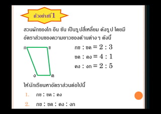 ตัวอย่างที1
สวนผักของโก อึน ชัน เป็นรูปสีเหลียม ดังรูป โดยมี
อัตราส่วนของความยาวของด้านต่างๆ ดังนี
ก ข กข : ขค = 2 : 3
ขค : คง = 4 : 1
คง : งก = 2 : 5
ง ค
ให้นักเรียนหาอัตราส่วนต่อไปนี
1. กข : ขค : คง
2. กข : ขค : คง : งก
 