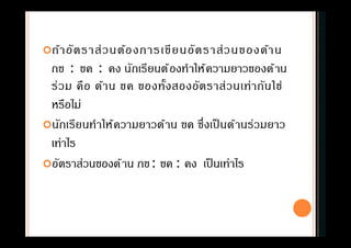 ถ้าอัตราส่วนต้องการเขียนอัตราส่วนของด้าน
กข : ขค : คง นักเรียนต้องทําให้ความยาวของด้าน
ร่วม คือ ด้าน ขค ของทังสองอัตราส่วนเท่ากันใช่
หรือไม่
นักเรียนทําให้ความยาวด้าน ขค ซึงเป็ นด้านร่วมยาว
เท่าไร
อัตราส่วนของด้าน กข: ขค : คง เป็นเท่าไร
 