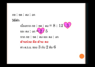 กข : ขค : คง : งก
วิธีทํา
เนืองจาก กข : ขค : คง = 8 : 12 : 3
และ คง : งก = 2 : 5
จาก กข : ขค : คง และ คง : งก
ด้านร่วม คือ ด้าน คง
หา ค.ร.น. ของ 3 กับ 2 คือ 6
 