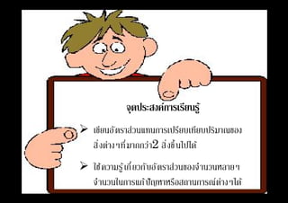 จุดประสงค์การเรียนรู้
 เขียนอัตราส่วนแทนการเปรียบเทียบปริมาณของ
สิงต่างๆทีมากกว่า2 สิงขึนไปได้
 ใช้ความรู้เกียวกับอัตราส่วนของจํานวนหลายๆ
จํานวนในการแก้ปัญหาหรือสถานการณ์ต่างๆได้
 
