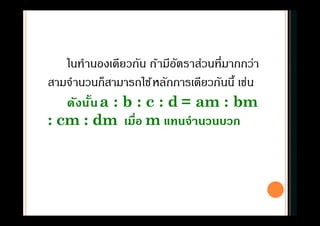 ในทํานองเดียวกัน ถ้ามีอัตราส่วนทีมากกว่า
สามจํานวนก็สามารถใช้หลักการเดียวกันนี เช่น
ดังนันa : b : c : d = am : bm
: cm : dm เมือ m แทนจํานวนบวก
 