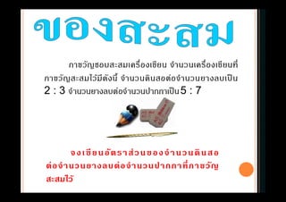 ภาขวัญชอบสะสมเครืองเขียน จํานวนเครืองเขียนที
ภาขวัญสะสมไว้มีดังนี จํานวนดินสอต่อจํานวนยางลบเป็ น
2 : 3 จํานวนยางลบต่อจํานวนปากกาเป็น5 : 7
จงเขียนอัตราส่วนของจํานวนดินสอ
ต่อจํานวนยางลบต่อจํานวนปากกาทีภาขวัญ
สะสมไว้
 