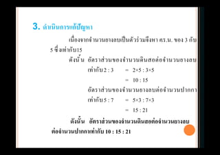 เนืองจากจํานวนยางลบเป็นตัวร่วมจึงหา ค.ร.น. ของ 3 กับ
5 ซึงเท่ากับ15
ดังนัน อัตราส่วนของจํานวนดินสอต่อจํานวนยางลบ
เท่ากับ2 : 3 = 2×5 : 3×5
= 10 : 15
อัตราส่วนของจํานวนยางลบต่อจํานวนปากกา
เท่ากับ5 : 7 = 5×3 : 7×3
= 15 : 21
3. ดําเนินการแก้ปัญหา
ดังนัน อัตราส่วนของจํานวนดินสอต่อจํานวนยางลบ
ต่อจํานวนปากกาเท่ากับ 10 : 15 : 21
 