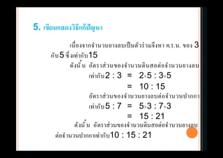 เนืองจากจํานวนยางลบเป็นตัวร่วมจึงหา ค.ร.น. ของ 3
กับ5 ซึงเท่ากับ15
ดังนัน อัตราส่วนของจํานวนดินสอต่อจํานวนยางลบ
เท่ากับ2 : 3 = 2×5 : 3×5
= 10 : 15
อัตราส่วนของจํานวนยางลบต่อจํานวนปากกา
เท่ากับ5 : 7 = 5×3 : 7×3
= 15 : 21
5. เขียนแสดงวิธีแก้ปัญหา
ดังนัน อัตราส่วนของจํานวนดินสอต่อจํานวนยางลบ
ต่อจํานวนปากกาเท่ากับ10 : 15 : 21
 