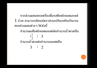 จากส่วนผสมของเครืองดืมรสช็อคโกแลตมอลต์
1 ถ้วย สามารถเขียนอัตราส่วนเปรียบเทียปริมาณ
ของส่วนผสมต่างๆ ได้ดังนี
จํานวนผงช็อคโกแลตมอลต์ต่อจํานวนนําตาลเป็น
:
จํานวนนําตาลต่อจํานวนนมสดเป็น
:
2
1
1 3
3 2
 