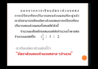 น อ ก จ า ก ก า ร เ ขี ย น อั ต ร า ส่ ว น แ ส ด ง
การเปรียบเทียบปริมาณของส่วนผสมทีละคู่แล้ว
เรายังสามารถเขียนอัตราส่วนแสดงการเปรียบเทียบ
ปริมาณของส่วนผสมทังหมดได้ดังนี
จํานวนผงช็อคโกแลตมอลต์ต่อจํานวนนําตาลต่อ
จํานวนนมสดเป็น : :
2
1
1 3 2
เราเรียกอัตราส่วนเช่นนีว่า
“อัตราส่วนของจํานวนหลายๆจํานวน”
 
