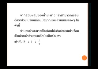 จากส่วนผสมของนํามะนาว เราสามารถเขียน
อัตราส่วนเปรียบเทียบปริมาณของส่วนผสมต่างๆ ได้
ดังนี
จํานวนนํามะนาวเป็ นช้อนโต๊ะต่อจํานวนนําเชือม
เป็นถ้วยต่อจํานวนเกลือป่ นเป็นช้อนชา
เท่ากับ : :2 1 4
1
 