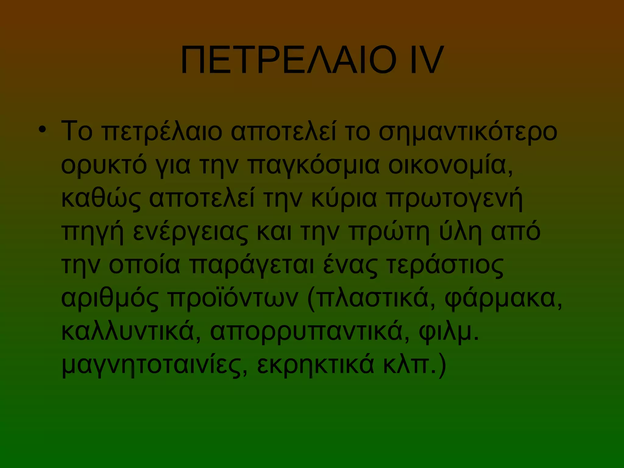 ΠΕΤΡΕΛΑΙΟ ΙV
• Το πετρέλαιο αποτελεί το σημαντικότερο
ορυκτό για την παγκόσμια οικονομία,
καθώς αποτελεί την κύρια πρωτογενή
πηγή ενέργειας και την πρώτη ύλη από
την οποία παράγεται ένας τεράστιος
αριθμός προϊόντων (πλαστικά, φάρμακα,
καλλυντικά, απορρυπαντικά, φιλμ.
μαγνητοταινίες, εκρηκτικά κλπ.)
 