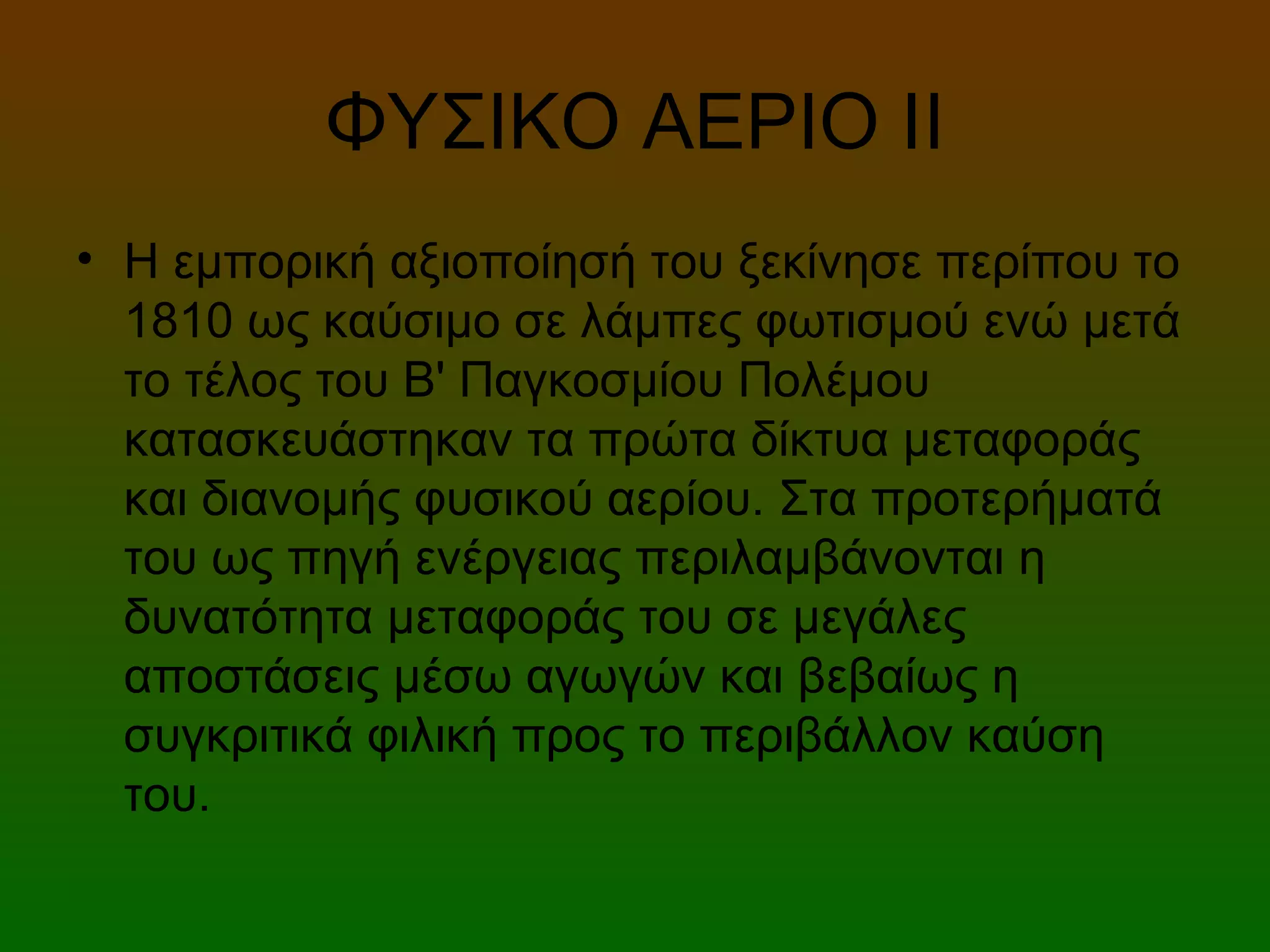 ΦΥΣΙΚΟ ΑΕΡΙΟ ΙI
• Η εμπορική αξιοποίησή του ξεκίνησε περίπου το
1810 ως καύσιμο σε λάμπες φωτισμού ενώ μετά
το τέλος του Β' Παγκοσμίου Πολέμου
κατασκευάστηκαν τα πρώτα δίκτυα μεταφοράς
και διανομής φυσικού αερίου. Στα προτερήματά
του ως πηγή ενέργειας περιλαμβάνονται η
δυνατότητα μεταφοράς του σε μεγάλες
αποστάσεις μέσω αγωγών και βεβαίως η
συγκριτικά φιλική προς το περιβάλλον καύση
του.
 
